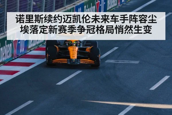 诺里斯续约迈凯伦未来车手阵容尘埃落定新赛季争冠格局悄然生变